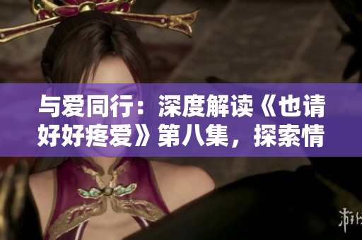 與愛同行：深度解讀《也請好好疼愛》第八集，探索情感糾葛與成長之路