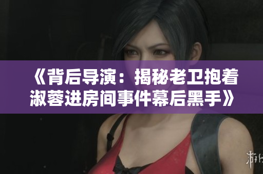 《背后導演：揭秘老衛(wèi)抱著淑蓉進房間事件幕后黑手》