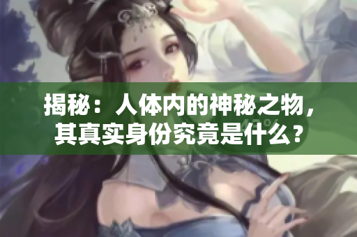 揭秘：人體內(nèi)的神秘之物，其真實身份究竟是什么？