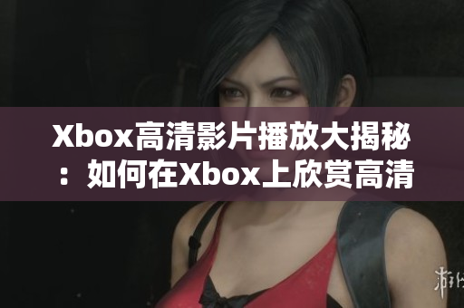 Xbox高清影片播放大揭秘：如何在Xbox上欣賞高清畫質(zhì)的電影？