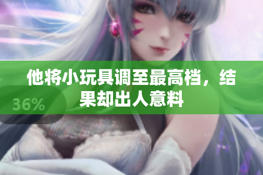 他將小玩具調(diào)至最高檔,結(jié)果卻出人意料 他將小玩具調(diào)至最高檔,結(jié)果卻出人意料