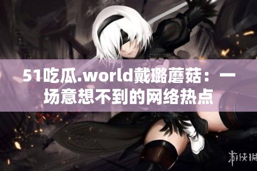 51吃瓜.world戴璐蘑菇：一場意想不到的網(wǎng)絡(luò)熱點