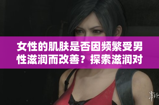 女性的肌膚是否因頻繁受男性滋潤而改善？探索滋潤對女性肌膚的影響