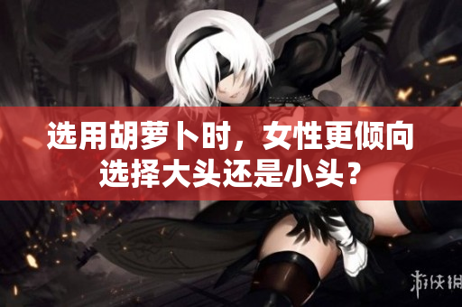 選用胡蘿卜時，女性更傾向選擇大頭還是小頭？