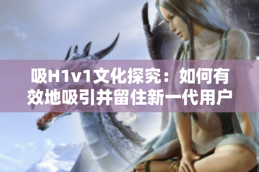 吸H1v1文化探究：如何有效地吸引并留住新一代用戶？