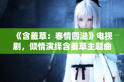 《含羞草：春情四溢》電視劇，傾情演繹含羞草主題曲，引發(fā)人們情感共鳴！