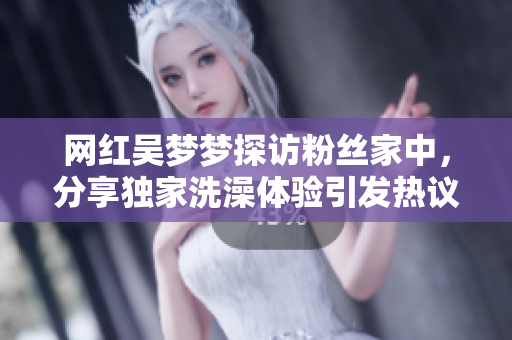 網(wǎng)紅吳夢(mèng)夢(mèng)探訪粉絲家中，分享獨(dú)家洗澡體驗(yàn)引發(fā)熱議