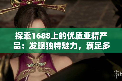 探索1688上的優(yōu)質(zhì)亞精產(chǎn)品：發(fā)現(xiàn)獨(dú)特魅力，滿足多樣需求