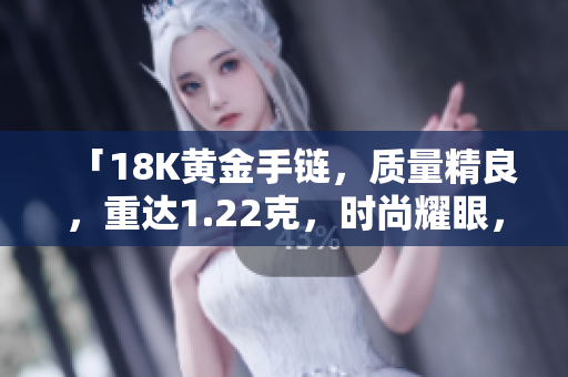 「18K黃金手鏈，質(zhì)量精良，重達1.22克，時尚耀眼，值得擁有！」