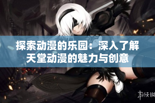 探索動漫的樂園：深入了解天堂動漫的魅力與創(chuàng)意
