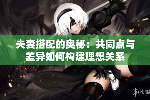 夫妻搭配的奧秘：共同點與差異如何構(gòu)建理想關系
