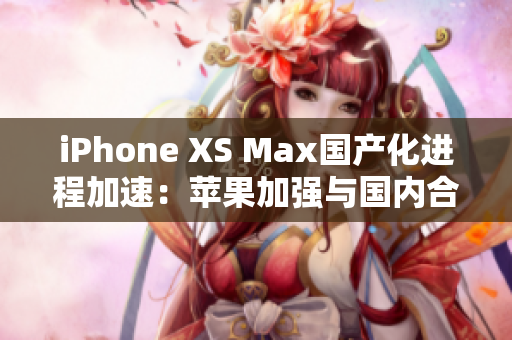 iPhone XS Max國(guó)產(chǎn)化進(jìn)程加速：蘋果加強(qiáng)與國(guó)內(nèi)合作，生產(chǎn)效率提升
