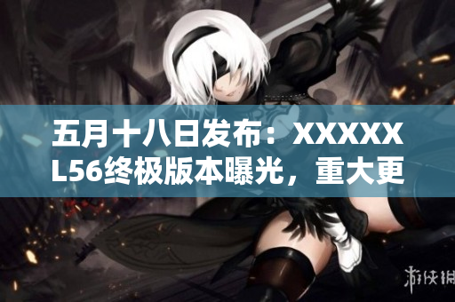 五月十八日發(fā)布：XXXXXL56終極版本曝光，重大更新發(fā)布