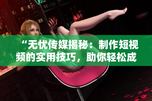 “無(wú)憂(yōu)傳媒揭秘：制作短視頻的實(shí)用技巧，助你輕松成為制作高質(zhì)量?jī)?nèi)容的行家！”