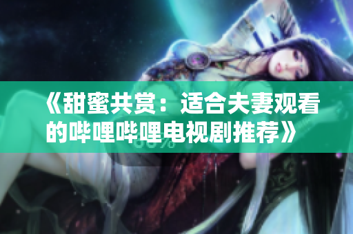《甜蜜共賞：適合夫妻觀看的嗶哩嗶哩電視劇推薦》 