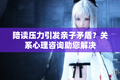 陪讀壓力引發(fā)親子矛盾？關(guān)系心理咨詢助您解決