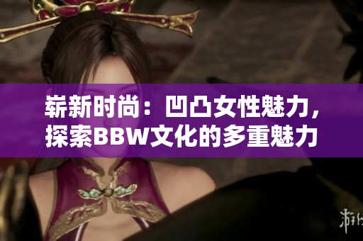 嶄新時尚：凹凸女性魅力，探索BBW文化的多重魅力