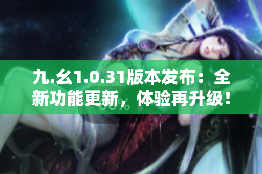 九.幺1.0.31版本發(fā)布：全新功能更新，體驗再升級！