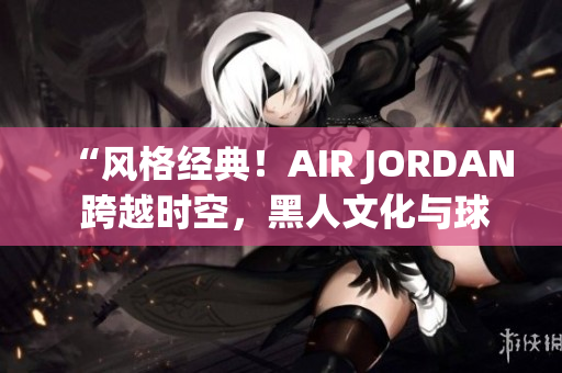 “風(fēng)格經(jīng)典！AIR JORDAN 跨越時空，黑人文化與球鞋之魅力融合”