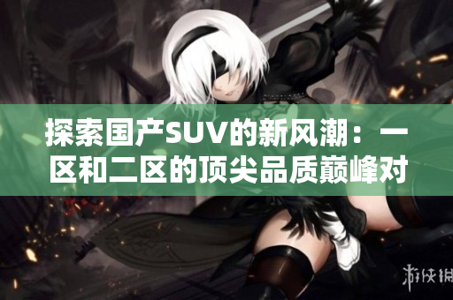 探索國產(chǎn)SUV的新風(fēng)潮：一區(qū)和二區(qū)的頂尖品質(zhì)巔峰對決
