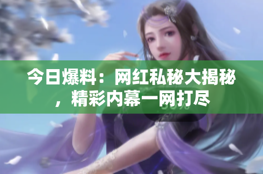 今日爆料：網(wǎng)紅私秘大揭秘，精彩內(nèi)幕一網(wǎng)打盡
