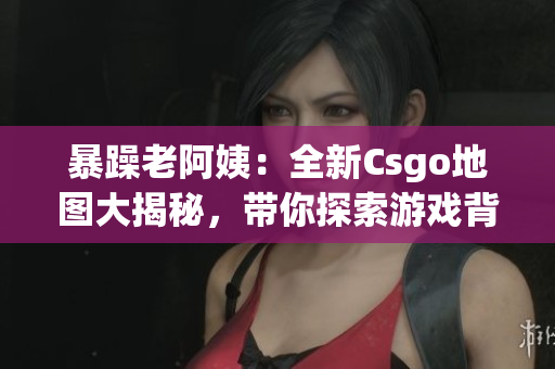 暴躁老阿姨：全新Csgo地圖大揭秘，帶你探索游戲背后的設(shè)計秘密
