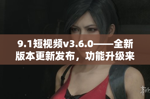 9.1短視頻v3.6.0——全新版本更新發(fā)布，功能升級(jí)來襲