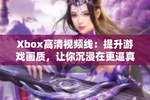 Xbox高清視頻線：提升游戲畫質(zhì)，讓你沉浸在更逼真的視聽體驗(yàn)中