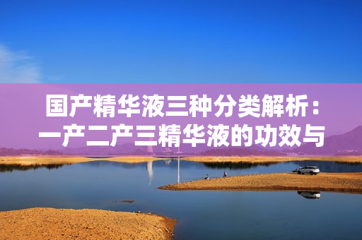 國產(chǎn)精華液三種分類解析：一產(chǎn)二產(chǎn)三精華液的功效與區(qū)別