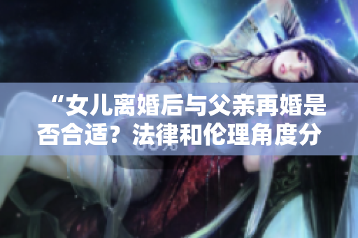 “女兒離婚后與父親再婚是否合適?法律和倫理角度分析” “女兒離婚后與父親再婚是否合適?法律和倫理角度分析”
