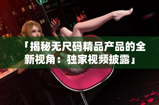 「揭秘?zé)o尺碼精品產(chǎn)品的全新視角：獨(dú)家視頻披露」