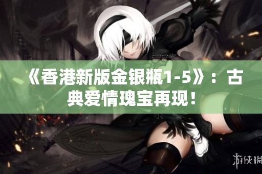 《香港新版金銀瓶1-5》:古典愛情瑰寶再現(xiàn)! 《香港新版金銀瓶1-5》:古典愛情瑰寶再現(xiàn)!