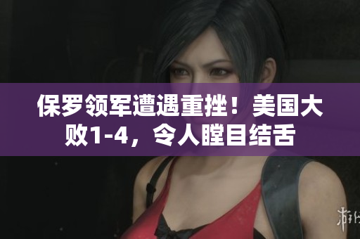保羅領(lǐng)軍遭遇重挫！美國大敗1-4，令人瞠目結(jié)舌