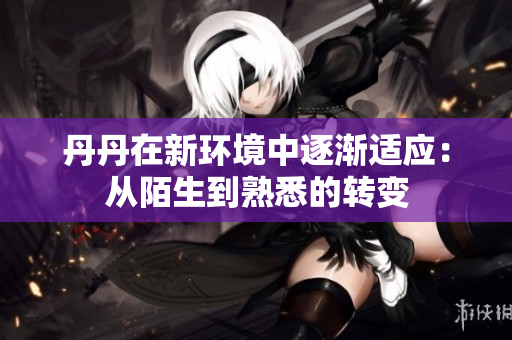 丹丹在新環(huán)境中逐漸適應(yīng)：從陌生到熟悉的轉(zhuǎn)變