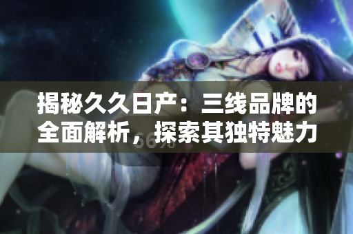 揭秘久久日產(chǎn)：三線品牌的全面解析，探索其獨(dú)特魅力與市場地位