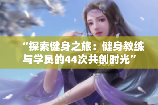 “探索健身之旅：健身教練與學(xué)員的44次共創(chuàng)時(shí)光”