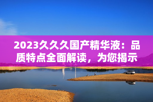 2023久久久國產(chǎn)精華液:品質(zhì)特點全面解讀,為您揭示其獨特之處與功效 2023久久久國產(chǎn)精華液:品質(zhì)特點全面解讀,為您揭示其獨特之處與功效