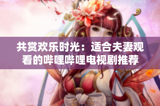 共賞歡樂(lè)時(shí)光：適合夫妻觀看的嗶哩嗶哩電視劇推薦