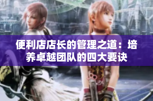 便利店店長的管理之道：培養(yǎng)卓越團(tuán)隊(duì)的四大要訣