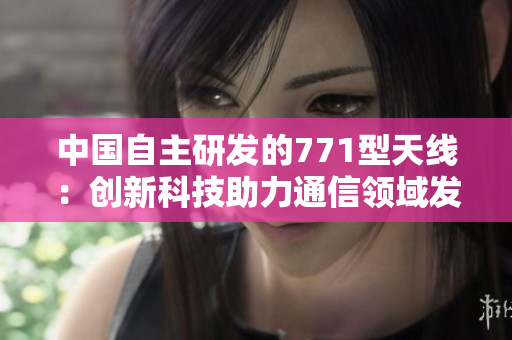 中國(guó)自主研發(fā)的771型天線：創(chuàng)新科技助力通信領(lǐng)域發(fā)展
