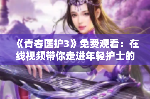 《青春醫(yī)護(hù)3》免費觀看：在線視頻帶你走進(jìn)年輕護(hù)士的生活