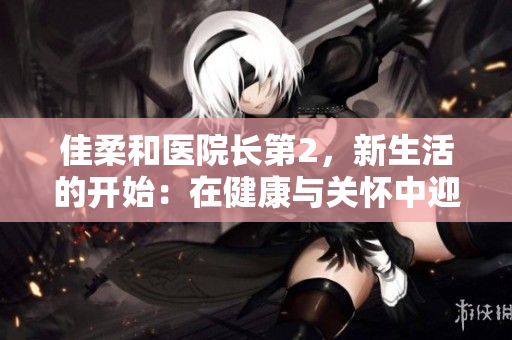佳柔和醫(yī)院長(zhǎng)第2，新生活的開始：在健康與關(guān)懷中迎接未來