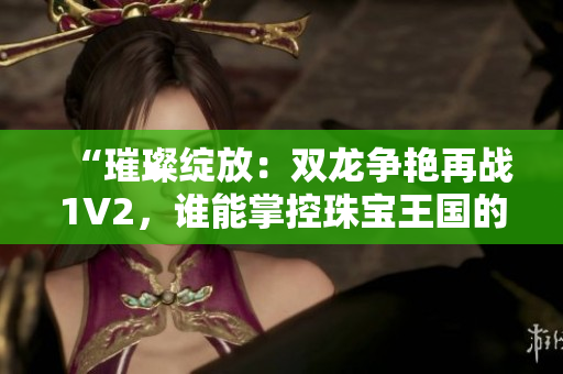 “璀璨綻放：雙龍爭艷再戰(zhàn)1V2，誰能掌控珠寶王國的命運？”