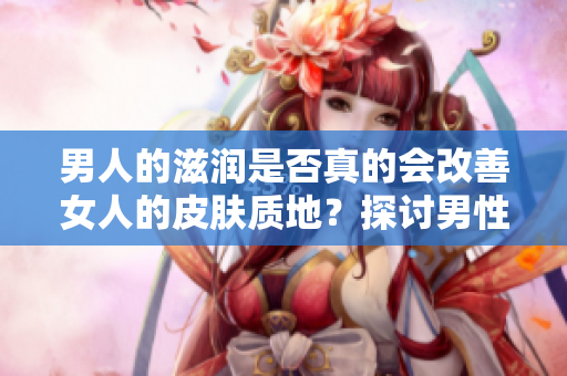男人的滋潤是否真的會改善女人的皮膚質(zhì)地？探討男性滋潤對女性皮膚的影響