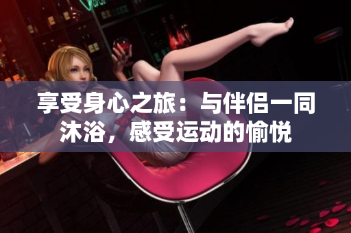 享受身心之旅：與伴侶一同沐浴，感受運(yùn)動(dòng)的愉悅