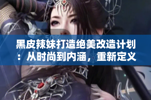 黑皮辣妹打造絕美改造計(jì)劃：從時(shí)尚到內(nèi)涵，重新定義新時(shí)代女性魅力