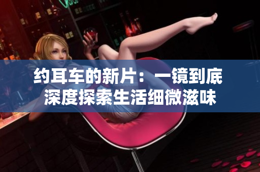 約耳車的新片:一鏡到底 深度探索生活細(xì)微滋味 約耳車的新片:一鏡到底 深度探索生活細(xì)微滋味