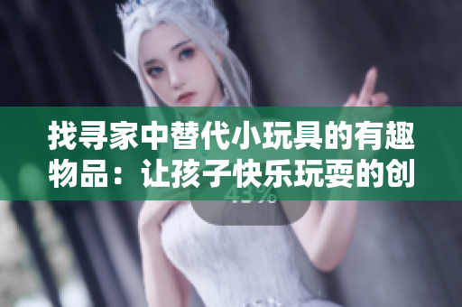 找尋家中替代小玩具的有趣物品：讓孩子快樂玩耍的創(chuàng)意替代品