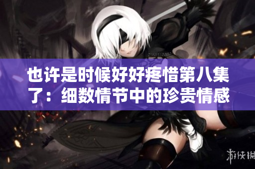 也許是時(shí)候好好疼惜第八集了：細(xì)數(shù)情節(jié)中的珍貴情感