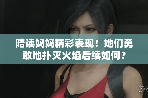 陪讀媽媽精彩表現(xiàn)！她們勇敢地?fù)錅缁鹧婧罄m(xù)如何？